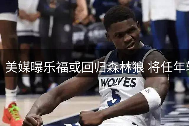 美媒曝乐福或回归森林狼 将任年轻球员导师